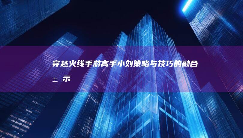 穿越火线手游高手小刘：策略与技巧的融合展示