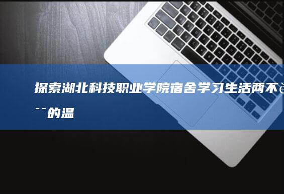 探索湖北科技职业学院宿舍：学习生活两不误的温馨空间